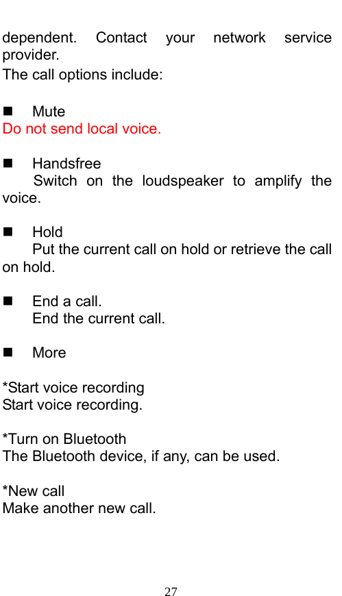  27 dependent. Contact your network service provider.  The call options include:     Mute Do not send local voice.     Handsfree Switch on the loudspeaker to amplify the voice.    Hold Put the current call on hold or retrieve the call on hold.    End a call. End the current call.   More  *Start voice recording Start voice recording.    *Turn on Bluetooth The Bluetooth device, if any, can be used.    *New call Make another new call. 