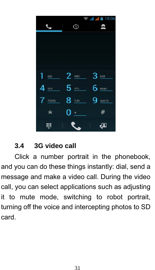  31  3.4   3G video call Click a number portrait in the phonebook, and you can do these things instantly: dial, send a message and make a video call. During the video call, you can select applications such as adjusting it to mute mode, switching to robot portrait, turning off the voice and intercepting photos to SD card. 