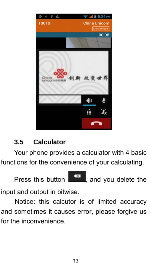  32  3.5   Calculator Your phone provides a calculator with 4 basic functions for the convenience of your calculating. Press this button  , and you delete the input and output in bitwise. Notice: this calcutor is of limited accuracy and sometimes it causes error, please forgive us for the inconvenience. 