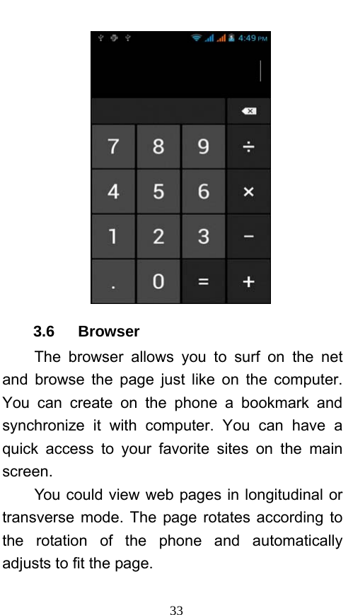  33  3.6   Browser  The browser allows you to surf on the net and browse the page just like on the computer. You can create on the phone a bookmark and synchronize it with computer. You can have a quick access to your favorite sites on the main screen. You could view web pages in longitudinal or transverse mode. The page rotates according to the rotation of the phone and automatically adjusts to fit the page. 