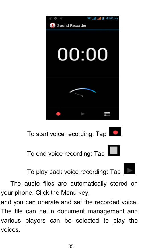  35  To start voice recording: Tap  To end voice recording: Tap   To play back voice recording: Tap    The audio files are automatically stored on your phone. Click the Menu key, and you can operate and set the recorded voice. The file can be in document management and various players can be selected to play the voices.  