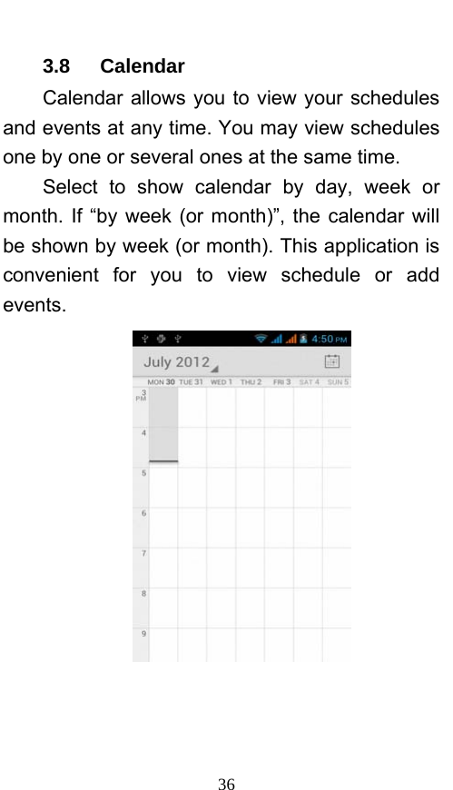  36 3.8   Calendar Calendar allows you to view your schedules and events at any time. You may view schedules one by one or several ones at the same time.   Select to show calendar by day, week or month. If “by week (or month)”, the calendar will be shown by week (or month). This application is convenient for you to view schedule or add events.  