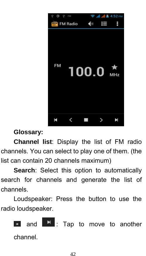  42  Glossary: Channel list: Display the list of FM radio channels. You can select to play one of them. (the list can contain 20 channels maximum) Search: Select this option to automatically search for channels and generate the list of channels. Loudspeaker: Press the button to use the radio loudspeaker.  and  : Tap to move to another channel. 