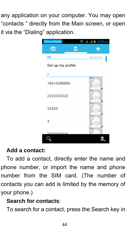  44 any application on your computer. You may open “contacts ” directly from the Main screen, or open it via the “Dialing” application.    Add a contact:    To add a contact, directly enter the name and phone number, or import the name and phone number from the SIM card. (The number of contacts you can add is limited by the memory of your phone.)   Search for contacts:   To search for a contact, press the Search key in 