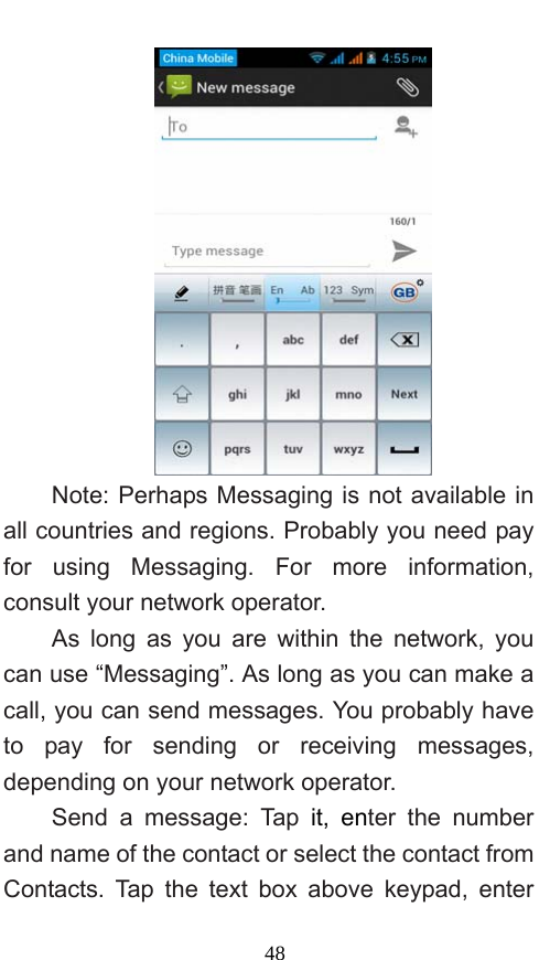  48  Note: Perhaps Messaging is not available in all countries and regions. Probably you need pay for using Messaging. For more information, consult your network operator.   As long as you are within the network, you can use “Messaging”. As long as you can make a call, you can send messages. You probably have to pay for sending or receiving messages, depending on your network operator.   Send a message: Tap it, enter the number and name of the contact or select the contact from Contacts. Tap the text box above keypad, enter 