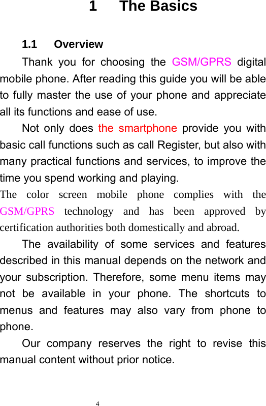   4  1   The Basics 1.1   Overview Thank you for choosing the GSM/GPRS  digital mobile phone. After reading this guide you will be able to fully master the use of your phone and appreciate all its functions and ease of use.   Not only does the smartphone provide you with basic call functions such as call Register, but also with many practical functions and services, to improve the time you spend working and playing.   The color screen mobile phone complies with the GSM/GPRS technology and has been approved by certification authorities both domestically and abroad.   The availability of some services and features described in this manual depends on the network and your subscription. Therefore, some menu items may not be available in your phone. The shortcuts to menus and features may also vary from phone to phone.  Our company reserves the right to revise this manual content without prior notice.   