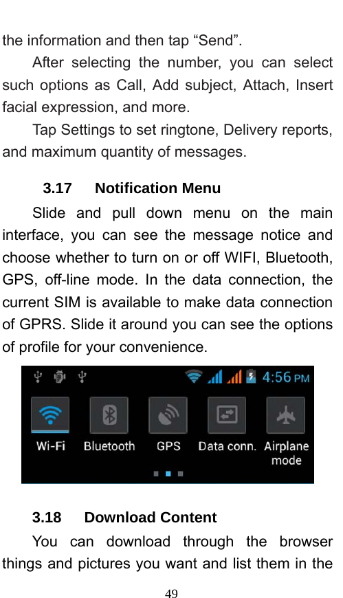  49 the information and then tap “Send”.   After selecting the number, you can select such options as Call, Add subject, Attach, Insert facial expression, and more.   Tap Settings to set ringtone, Delivery reports, and maximum quantity of messages.   3.17   Notification Menu Slide and pull down menu on the main interface, you can see the message notice and choose whether to turn on or off WIFI, Bluetooth, GPS, off-line mode. In the data connection, the current SIM is available to make data connection of GPRS. Slide it around you can see the options of profile for your convenience.  3.18   Download Content You can download through the browser things and pictures you want and list them in the 