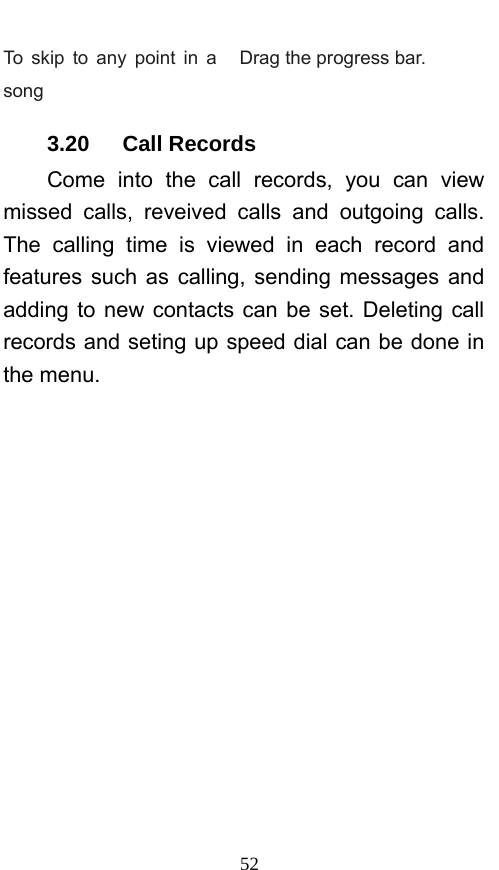  52 To skip to any point in a song Drag the progress bar.   3.20   Call Records Come into the call records, you can view missed calls, reveived calls and outgoing calls. The calling time is viewed in each record and features such as calling, sending messages and adding to new contacts can be set. Deleting call records and seting up speed dial can be done in the menu. 