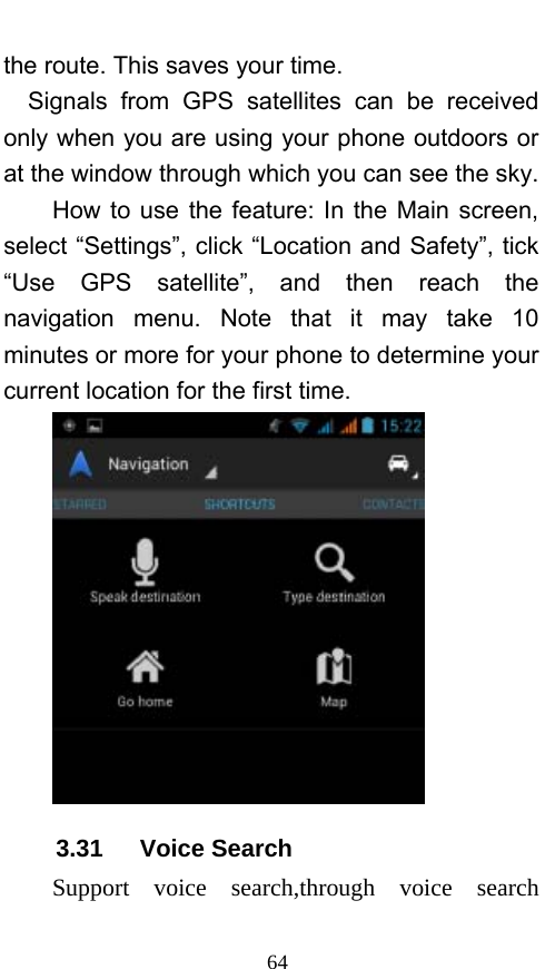  64 the route. This saves your time. Signals from GPS satellites can be received only when you are using your phone outdoors or at the window through which you can see the sky.       How to use the feature: In the Main screen, select “Settings”, click “Location and Safety”, tick “Use GPS satellite”, and then reach the navigation menu. Note that it may take 10 minutes or more for your phone to determine your current location for the first time.    3.31   Voice Search Support voice search,through voice search 