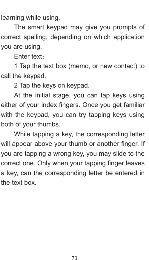  70 learning while using.   The smart keypad may give you prompts of correct spelling, depending on which application you are using.     Enter text：  1 Tap the text box (memo, or new contact) to call the keypad. 2 Tap the keys on keypad.   At the initial stage, you can tap keys using either of your index fingers. Once you get familiar with the keypad, you can try tapping keys using both of your thumbs.   While tapping a key, the corresponding letter will appear above your thumb or another finger. If you are tapping a wrong key, you may slide to the correct one. Only when your tapping finger leaves a key, can the corresponding letter be entered in the text box.   