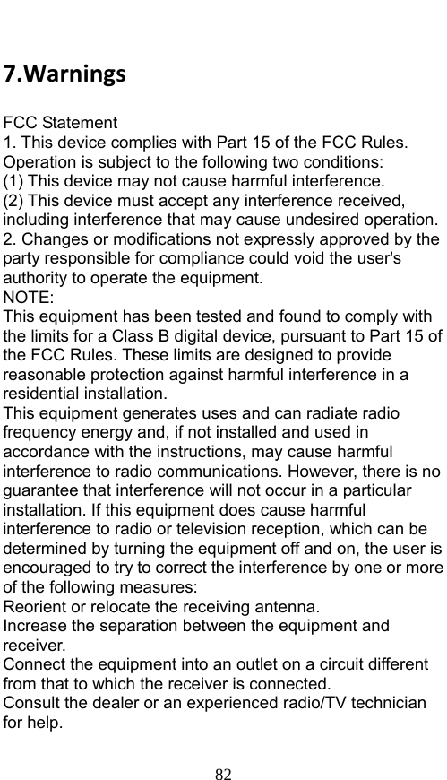  82 7.WarningsFCC Statement 1. This device complies with Part 15 of the FCC Rules. Operation is subject to the following two conditions: (1) This device may not cause harmful interference. (2) This device must accept any interference received, including interference that may cause undesired operation. 2. Changes or modifications not expressly approved by the party responsible for compliance could void the user&apos;s authority to operate the equipment. NOTE:  This equipment has been tested and found to comply with the limits for a Class B digital device, pursuant to Part 15 of the FCC Rules. These limits are designed to provide reasonable protection against harmful interference in a residential installation. This equipment generates uses and can radiate radio frequency energy and, if not installed and used in accordance with the instructions, may cause harmful interference to radio communications. However, there is no guarantee that interference will not occur in a particular installation. If this equipment does cause harmful interference to radio or television reception, which can be determined by turning the equipment off and on, the user is encouraged to try to correct the interference by one or more of the following measures: Reorient or relocate the receiving antenna. Increase the separation between the equipment and receiver. Connect the equipment into an outlet on a circuit different from that to which the receiver is connected.   Consult the dealer or an experienced radio/TV technician for help.  
