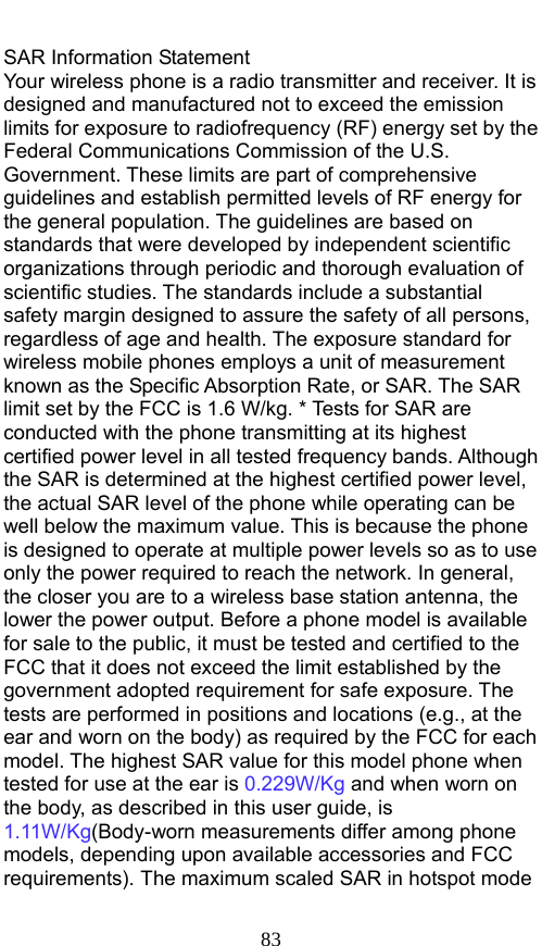  83 SAR Information Statement Your wireless phone is a radio transmitter and receiver. It is designed and manufactured not to exceed the emission limits for exposure to radiofrequency (RF) energy set by the Federal Communications Commission of the U.S. Government. These limits are part of comprehensive guidelines and establish permitted levels of RF energy for the general population. The guidelines are based on standards that were developed by independent scientific organizations through periodic and thorough evaluation of scientific studies. The standards include a substantial safety margin designed to assure the safety of all persons, regardless of age and health. The exposure standard for wireless mobile phones employs a unit of measurement known as the Specific Absorption Rate, or SAR. The SAR limit set by the FCC is 1.6 W/kg. * Tests for SAR are conducted with the phone transmitting at its highest certified power level in all tested frequency bands. Although the SAR is determined at the highest certified power level, the actual SAR level of the phone while operating can be well below the maximum value. This is because the phone is designed to operate at multiple power levels so as to use only the power required to reach the network. In general, the closer you are to a wireless base station antenna, the lower the power output. Before a phone model is available for sale to the public, it must be tested and certified to the FCC that it does not exceed the limit established by the government adopted requirement for safe exposure. The tests are performed in positions and locations (e.g., at the ear and worn on the body) as required by the FCC for each model. The highest SAR value for this model phone when tested for use at the ear is 0.229W/Kg and when worn on the body, as described in this user guide, is 1.11W/Kg(Body-worn measurements differ among phone models, depending upon available accessories and FCC requirements). The maximum scaled SAR in hotspot mode 