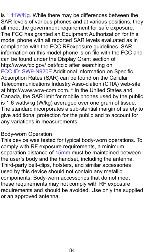  84 is 1.11W/Kg. While there may be differences between the SAR levels of various phones and at various positions, they all meet the government requirement for safe exposure. The FCC has granted an Equipment Authorization for this model phone with all reported SAR levels evaluated as in compliance with the FCC RFexposure guidelines. SAR information on this model phone is on file with the FCC and can be found under the Display Grant section of http://www.fcc.gov/ oet/fccid after searching on   FCC ID: SW9-N920E Additional information on Specific Absorption Rates (SAR) can be found on the Cellular Telecommunications Industry Asso-ciation (CTIA) web-site at http://www.wow-com.com. * In the United States and Canada, the SAR limit for mobile phones used by the public is 1.6 watts/kg (W/kg) averaged over one gram of tissue. The standard incorporates a sub-stantial margin of safety to give additional protection for the public and to account for any variations in measurements.  Body-worn Operation This device was tested for typical body-worn operations. To comply with RF exposure requirements, a minimum separation distance of 15mm must be maintained between the user’s body and the handset, including the antenna. Third-party belt-clips, holsters, and similar accessories used by this device should not contain any metallic components. Body-worn accessories that do not meet these requirements may not comply with RF exposure requirements and should be avoided. Use only the supplied or an approved antenna.     