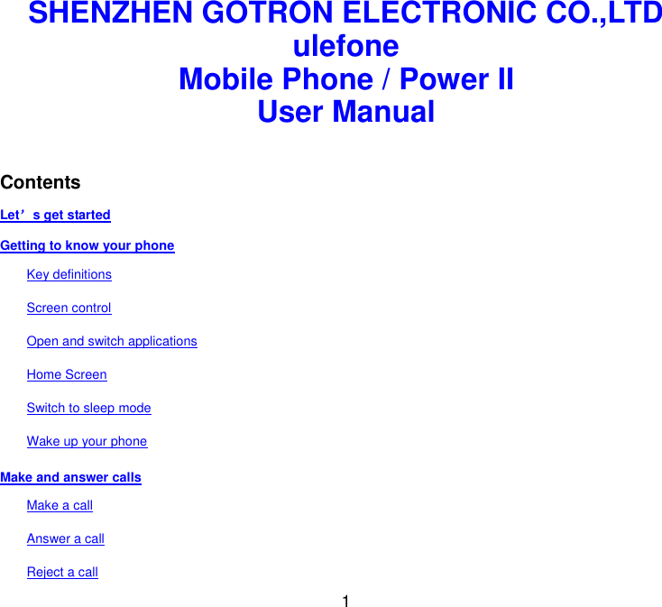  1 SHENZHEN GOTRON ELECTRONIC CO.,LTD ulefone Mobile Phone / Power II User Manual   Contents Let’s get started Getting to know your phone Key definitions Screen control Open and switch applications Home Screen Switch to sleep mode Wake up your phone Make and answer calls Make a call Answer a call Reject a call 