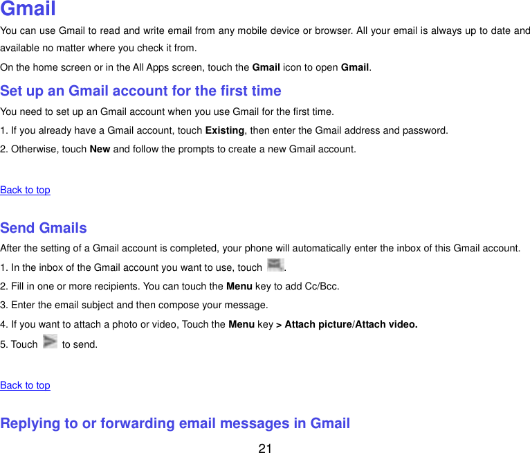  21  Gmail You can use Gmail to read and write email from any mobile device or browser. All your email is always up to date and available no matter where you check it from. On the home screen or in the All Apps screen, touch the Gmail icon to open Gmail. Set up an Gmail account for the first time You need to set up an Gmail account when you use Gmail for the first time. 1. If you already have a Gmail account, touch Existing, then enter the Gmail address and password. 2. Otherwise, touch New and follow the prompts to create a new Gmail account.   Back to top    Send Gmails After the setting of a Gmail account is completed, your phone will automatically enter the inbox of this Gmail account. 1. In the inbox of the Gmail account you want to use, touch  . 2. Fill in one or more recipients. You can touch the Menu key to add Cc/Bcc. 3. Enter the email subject and then compose your message. 4. If you want to attach a photo or video, Touch the Menu key &gt; Attach picture/Attach video. 5. Touch    to send.   Back to top    Replying to or forwarding email messages in Gmail 