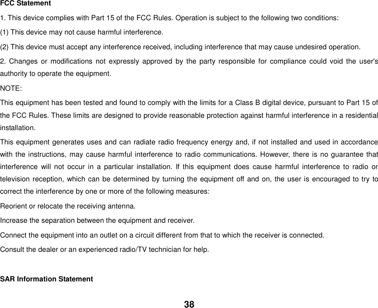 38    FCC Statement 1. This device complies with Part 15 of the FCC Rules. Operation is subject to the following two conditions: (1) This device may not cause harmful interference. (2) This device must accept any interference received, including interference that may cause undesired operation. 2.  Changes  or  modifications  not  expressly  approved  by  the  party  responsible  for  compliance  could  void  the  user&apos;s authority to operate the equipment. NOTE:   This equipment has been tested and found to comply with the limits for a Class B digital device, pursuant to Part 15 of the FCC Rules. These limits are designed to provide reasonable protection against harmful interference in a residential installation. This equipment generates uses and can radiate radio frequency energy and, if not installed and used in accordance with the instructions, may cause harmful interference to radio communications. However,  there is no guarantee that interference  will  not  occur  in  a  particular  installation.  If  this  equipment  does  cause  harmful  interference  to  radio  or television reception, which can be determined by turning the equipment off and on, the user is encouraged to try to correct the interference by one or more of the following measures: Reorient or relocate the receiving antenna. Increase the separation between the equipment and receiver. Connect the equipment into an outlet on a circuit different from that to which the receiver is connected.   Consult the dealer or an experienced radio/TV technician for help.  SAR Information Statement 