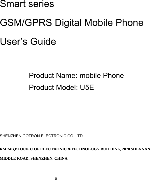   0      Smart series GSM/GPRS Digital Mobile Phone User’s Guide  Product Name: mobile Phone Product Model: U5E     SHENZHEN GOTRON ELECTRONIC CO.,LTD. RM 24B,BLOCK C OF ELECTRONIC &amp;TECHNOLOGY BUILDING, 2070 SHENNAN MIDDLE ROAD, SHENZHEN, CHINA 