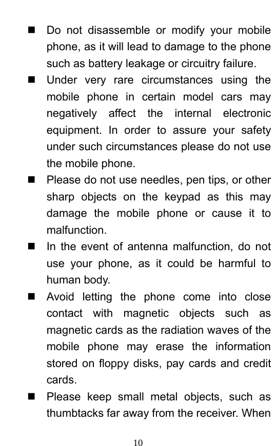  10   Do not disassemble or modify your mobile phone, as it will lead to damage to the phone such as battery leakage or circuitry failure.     Under very rare circumstances using the mobile phone in certain model cars may negatively affect the internal electronic equipment. In order to assure your safety under such circumstances please do not use the mobile phone.     Please do not use needles, pen tips, or other sharp objects on the keypad as this may damage the mobile phone or cause it to malfunction.    In the event of antenna malfunction, do not use your phone, as it could be harmful to human body.     Avoid letting the phone come into close contact with magnetic objects such as magnetic cards as the radiation waves of the mobile phone may erase the information stored on floppy disks, pay cards and credit cards.    Please keep small metal objects, such as thumbtacks far away from the receiver. When 