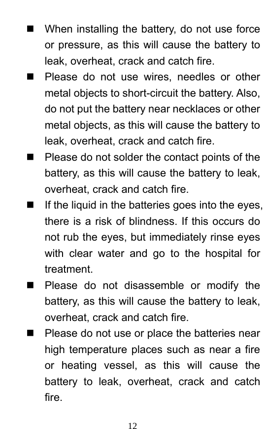  12   When installing the battery, do not use force or pressure, as this will cause the battery to leak, overheat, crack and catch fire.     Please do not use wires, needles or other metal objects to short-circuit the battery. Also, do not put the battery near necklaces or other metal objects, as this will cause the battery to leak, overheat, crack and catch fire.     Please do not solder the contact points of the battery, as this will cause the battery to leak, overheat, crack and catch fire.     If the liquid in the batteries goes into the eyes, there is a risk of blindness. If this occurs do not rub the eyes, but immediately rinse eyes with clear water and go to the hospital for treatment.    Please do not disassemble or modify the battery, as this will cause the battery to leak, overheat, crack and catch fire.     Please do not use or place the batteries near high temperature places such as near a fire or heating vessel, as this will cause the battery to leak, overheat, crack and catch fire.  