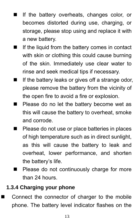  13   If the battery overheats, changes color, or becomes distorted during use, charging, or storage, please stop using and replace it with a new battery.     If the liquid from the battery comes in contact with skin or clothing this could cause burning of the skin. Immediately use clear water to rinse and seek medical tips if necessary.     If the battery leaks or gives off a strange odor, please remove the battery from the vicinity of the open fire to avoid a fire or explosion.     Please do no let the battery become wet as this will cause the battery to overheat, smoke and corrode.       Please do not use or place batteries in places of high temperature such as in direct sunlight, as this will cause the battery to leak and overheat, lower performance, and shorten the battery’s life.     Please do not continuously charge for more than 24 hours.   1.3.4 Charging your phone   Connect the connector of charger to the mobile phone. The battery level indicator flashes on the 