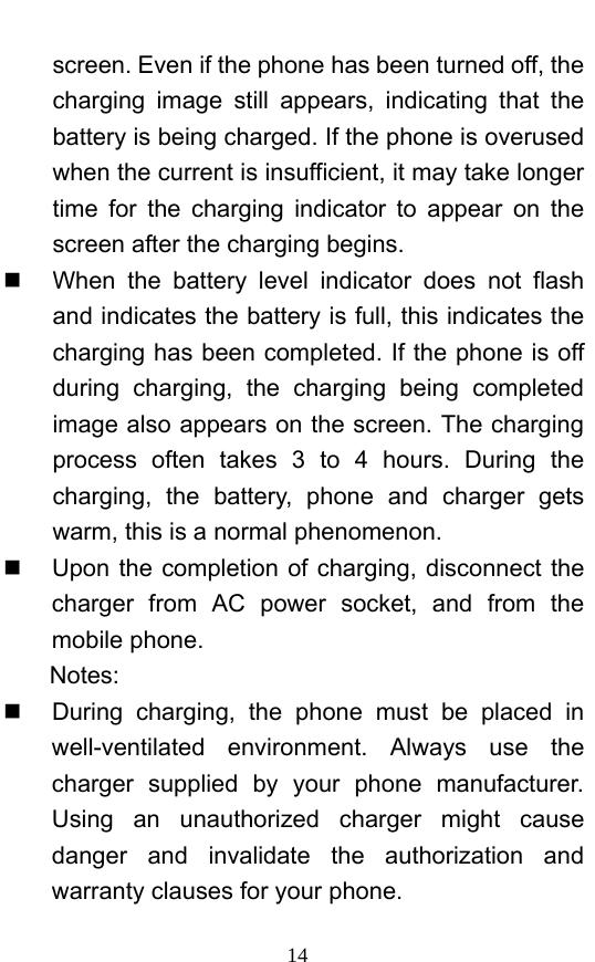 14 screen. Even if the phone has been turned off, the charging image still appears, indicating that the battery is being charged. If the phone is overused when the current is insufficient, it may take longer time for the charging indicator to appear on the screen after the charging begins.   When the battery level indicator does not flash and indicates the battery is full, this indicates the charging has been completed. If the phone is off during charging, the charging being completed image also appears on the screen. The charging process often takes 3 to 4 hours. During the charging, the battery, phone and charger gets warm, this is a normal phenomenon.     Upon the completion of charging, disconnect the charger from AC power socket, and from the mobile phone.     Notes:   During charging, the phone must be placed in well-ventilated environment. Always use the charger supplied by your phone manufacturer. Using an unauthorized charger might cause danger and invalidate the authorization and warranty clauses for your phone.   