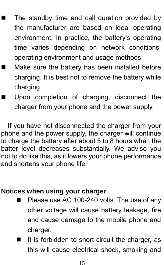  15   The standby time and call duration provided by the manufacturer are based on ideal operating environment. In practice, the battery&apos;s operating time varies depending on network conditions, operating environment and usage methods.       Make sure the battery has been installed before charging. It is best not to remove the battery while charging.    Upon completion of charging, disconnect the charger from your phone and the power supply.        If you have not disconnected the charger from your phone and the power supply, the charger will continue to charge the battery after about 5 to 8 hours when the batter level decreases substantially. We advise you not to do like this, as it lowers your phone performance and shortens your phone life.     Notices when using your charger   Please use AC 100-240 volts. The use of any other voltage will cause battery leakage, fire and cause damage to the mobile phone and charger.    It is forbidden to short circuit the charger, as this will cause electrical shock, smoking and 