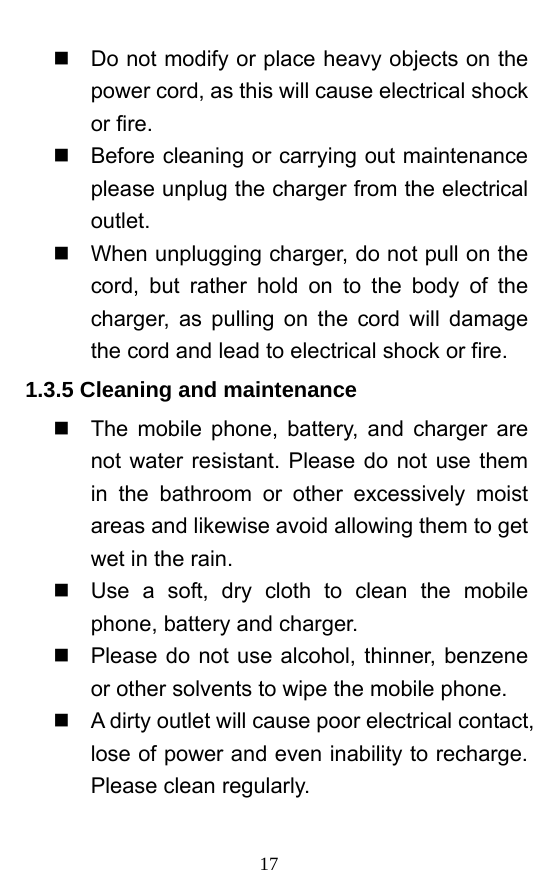  17   Do not modify or place heavy objects on the power cord, as this will cause electrical shock or fire.     Before cleaning or carrying out maintenance please unplug the charger from the electrical outlet.    When unplugging charger, do not pull on the cord, but rather hold on to the body of the charger, as pulling on the cord will damage the cord and lead to electrical shock or fire.   1.3.5 Cleaning and maintenance   The mobile phone, battery, and charger are not water resistant. Please do not use them in the bathroom or other excessively moist areas and likewise avoid allowing them to get wet in the rain.     Use a soft, dry cloth to clean the mobile phone, battery and charger.     Please do not use alcohol, thinner, benzene or other solvents to wipe the mobile phone.     A dirty outlet will cause poor electrical contact, lose of power and even inability to recharge. Please clean regularly. 