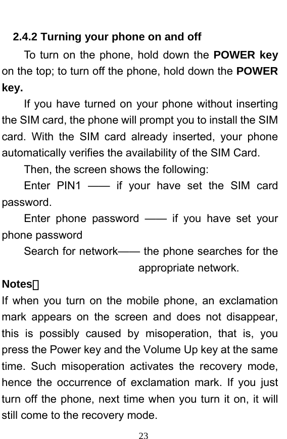  23 2.4.2 Turning your phone on and off To turn on the phone, hold down the POWER key on the top; to turn off the phone, hold down the POWER key.   If you have turned on your phone without inserting the SIM card, the phone will prompt you to install the SIM card. With the SIM card already inserted, your phone automatically verifies the availability of the SIM Card.   Then, the screen shows the following:   Enter PIN1 —— if your have set the SIM card password.  Enter phone password —— if you have set your phone password Search for network—— the phone searches for the appropriate network. Notes： If when you turn on the mobile phone, an exclamation mark appears on the screen and does not disappear, this is possibly caused by misoperation, that is, you press the Power key and the Volume Up key at the same time. Such misoperation activates the recovery mode, hence the occurrence of exclamation mark. If you just turn off the phone, next time when you turn it on, it will still come to the recovery mode. 