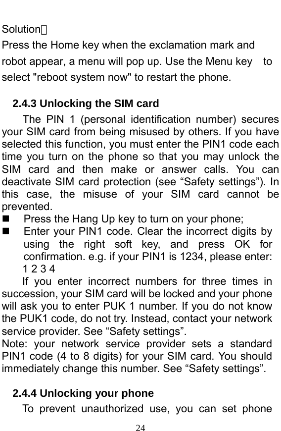  24 Solution： Press the Home key when the exclamation mark and robot appear, a menu will pop up. Use the Menu key    to select &quot;reboot system now&quot; to restart the phone.   2.4.3 Unlocking the SIM card The PIN 1 (personal identification number) secures your SIM card from being misused by others. If you have selected this function, you must enter the PIN1 code each time you turn on the phone so that you may unlock the SIM card and then make or answer calls. You can deactivate SIM card protection (see “Safety settings”). In this case, the misuse of your SIM card cannot be prevented.   Press the Hang Up key to turn on your phone;     Enter your PIN1 code. Clear the incorrect digits by using the right soft key, and press OK for confirmation. e.g. if your PIN1 is 1234, please enter:   1 2 3 4   If you enter incorrect numbers for three times in succession, your SIM card will be locked and your phone will ask you to enter PUK 1 number. If you do not know the PUK1 code, do not try. Instead, contact your network service provider. See “Safety settings”. Note: your network service provider sets a standard PIN1 code (4 to 8 digits) for your SIM card. You should immediately change this number. See “Safety settings”.   2.4.4 Unlocking your phone To prevent unauthorized use, you can set phone 