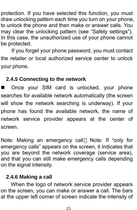  25 protection. If you have selected this function, you must draw unlocking pattern each time you turn on your phone, to unlock the phone and then make or answer calls. You may clear the unlocking pattern (see “Safety settings”). In this case, the unauthorized use of your phone cannot be protected.   If you forget your phone password, you must contact the retailer or local authorized service center to unlock your phone.   2.4.5 Connecting to the network   Once your SIM card is unlocked, your phone searches for available network automatically (the screen will show the network searching is underway). If your phone has found the available network, the name of network service provider appears at the center of screen.   Note: Making an emergency call 。Note: If “only for emergency calls” appears on the screen, it indicates that you are beyond the network coverage (service area), and that you can still make emergency calls depending on the signal intensity.   2.4.6 Making a call When the logo of network service provider appears on the screen, you can make or answer a call. The bars at the upper left corner of screen indicate the intensity of 
