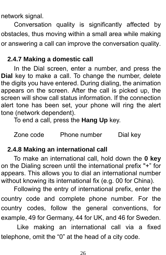  26 network signal.   Conversation quality is significantly affected by obstacles, thus moving within a small area while making or answering a call can improve the conversation quality.   2.4.7 Making a domestic call In the Dial screen, enter a number, and press the Dial key to make a call. To change the number, delete the digits you have entered. During dialing, the animation appears on the screen. After the call is picked up, the screen will show call status information. If the connection alert tone has been set, your phone will ring the alert tone (network dependent).   To end a call, press the Hang Up key.   Zone code     Phone number     Dial key 2.4.8 Making an international call                 To make an international call, hold down the 0 key on the Dialing screen until the international prefix &quot;+” for appears. This allows you to dial an international number without knowing its international fix (e.g. 00 for China).     Following the entry of international prefix, enter the country code and complete phone number. For the country codes, follow the general conventions, for example, 49 for Germany, 44 for UK, and 46 for Sweden.    Like making an international call via a fixed telephone, omit the “0” at the head of a city code.   