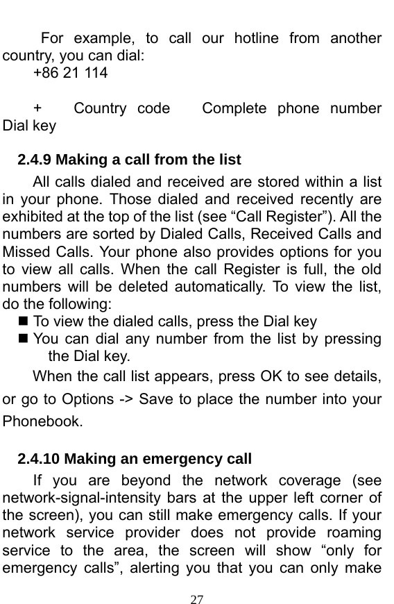  27  For example, to call our hotline from another country, you can dial: +86 21 114  +   Country code   Complete phone number   Dial key 2.4.9 Making a call from the list             All calls dialed and received are stored within a list in your phone. Those dialed and received recently are exhibited at the top of the list (see “Call Register”). All the numbers are sorted by Dialed Calls, Received Calls and Missed Calls. Your phone also provides options for you to view all calls. When the call Register is full, the old numbers will be deleted automatically. To view the list, do the following:      To view the dialed calls, press the Dial key  You can dial any number from the list by pressing the Dial key. When the call list appears, press OK to see details, or go to Options -&gt; Save to place the number into your Phonebook.   2.4.10 Making an emergency call If you are beyond the network coverage (see network-signal-intensity bars at the upper left corner of the screen), you can still make emergency calls. If your network service provider does not provide roaming service to the area, the screen will show “only for emergency calls”, alerting you that you can only make 