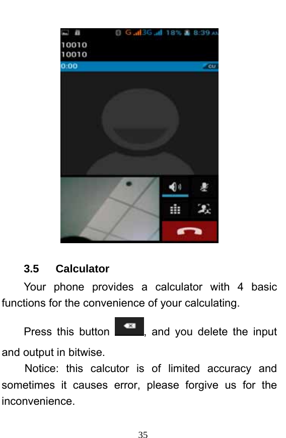  35  3.5   Calculator Your phone provides a calculator with 4 basic functions for the convenience of your calculating. Press this button  , and you delete the input and output in bitwise. Notice: this calcutor is of limited accuracy and sometimes it causes error, please forgive us for the inconvenience. 
