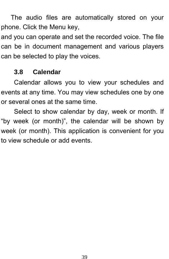  39 The audio files are automatically stored on your phone. Click the Menu key, and you can operate and set the recorded voice. The file can be in document management and various players can be selected to play the voices.   3.8   Calendar Calendar allows you to view your schedules and events at any time. You may view schedules one by one or several ones at the same time.   Select to show calendar by day, week or month. If “by week (or month)”, the calendar will be shown by week (or month). This application is convenient for you to view schedule or add events. 