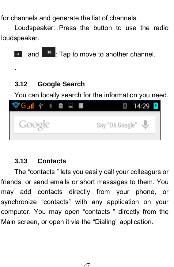  47 for channels and generate the list of channels. Loudspeaker: Press the button to use the radio loudspeaker.  and  : Tap to move to another channel. . 3.12   Google Search You can locally search for the information you need.   3.13   Contacts The “contacts ” lets you easily call your colleagurs or friends, or send emails or short messages to them. You may add contacts directly from your phone, or synchronize “contacts” with any application on your computer. You may open “contacts ” directly from the Main screen, or open it via the “Dialing” application. 