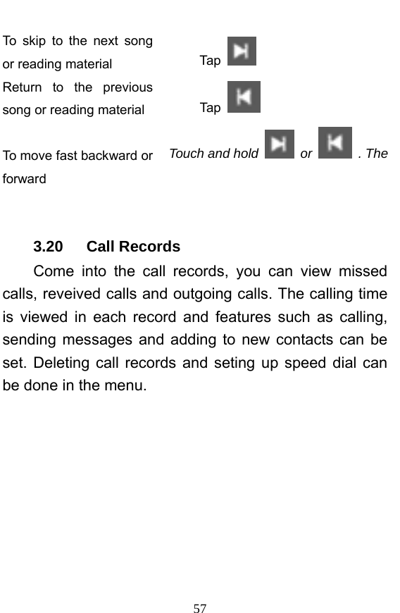  57 To skip to the next song or reading material  Tap   Return to the previous song or reading material  Tap    To move fast backward or forward Touch and hold   or   . The    3.20   Call Records Come into the call records, you can view missed calls, reveived calls and outgoing calls. The calling time is viewed in each record and features such as calling, sending messages and adding to new contacts can be set. Deleting call records and seting up speed dial can be done in the menu. 
