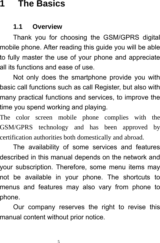   5  1   The Basics 1.1   Overview Thank you for choosing the GSM/GPRS digital mobile phone. After reading this guide you will be able to fully master the use of your phone and appreciate all its functions and ease of use.   Not only does the smartphone provide you with basic call functions such as call Register, but also with many practical functions and services, to improve the time you spend working and playing.   The color screen mobile phone complies with the GSM/GPRS technology and has been approved by certification authorities both domestically and abroad.   The availability of some services and features described in this manual depends on the network and your subscription. Therefore, some menu items may not be available in your phone. The shortcuts to menus and features may also vary from phone to phone.  Our company reserves the right to revise this manual content without prior notice.   