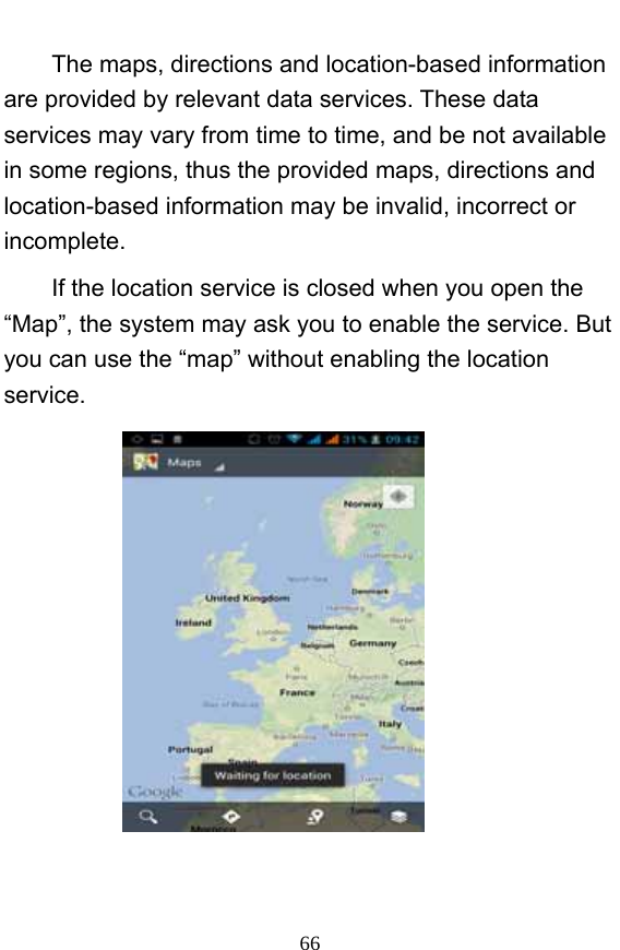 66 The maps, directions and location-based information are provided by relevant data services. These data services may vary from time to time, and be not available in some regions, thus the provided maps, directions and location-based information may be invalid, incorrect or incomplete.   If the location service is closed when you open the “Map”, the system may ask you to enable the service. But you can use the “map” without enabling the location service.    