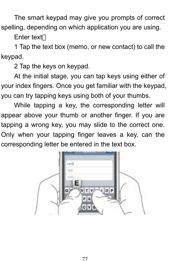  77 The smart keypad may give you prompts of correct spelling, depending on which application you are using.     Enter text：  1 Tap the text box (memo, or new contact) to call the keypad. 2 Tap the keys on keypad.   At the initial stage, you can tap keys using either of your index fingers. Once you get familiar with the keypad, you can try tapping keys using both of your thumbs.   While tapping a key, the corresponding letter will appear above your thumb or another finger. If you are tapping a wrong key, you may slide to the correct one. Only when your tapping finger leaves a key, can the corresponding letter be entered in the text box.     