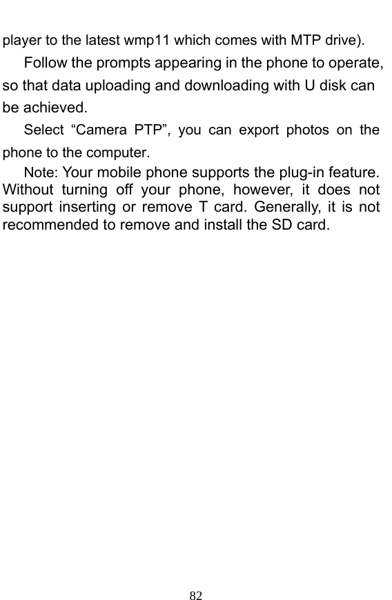  82 player to the latest wmp11 which comes with MTP drive).    Follow the prompts appearing in the phone to operate, so that data uploading and downloading with U disk can be achieved.    Select “Camera PTP”, you can export photos on the phone to the computer.    Note: Your mobile phone supports the plug-in feature. Without turning off your phone, however, it does not support inserting or remove T card. Generally, it is not recommended to remove and install the SD card.    