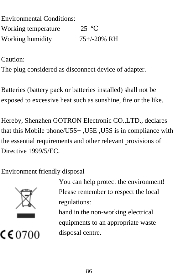  86 Environmental Conditions: Working temperature      25 ℃ Working humidity        75+/-20% RH  Caution: The plug considered as disconnect device of adapter.  Batteries (battery pack or batteries installed) shall not be exposed to excessive heat such as sunshine, fire or the like.  Hereby, Shenzhen GOTRON Electronic CO.,LTD., declares that this Mobile phone/U5S+ ,U5E ,U5S is in compliance with the essential requirements and other relevant provisions of Directive 1999/5/EC.  Environment friendly disposal You can help protect the environment! Please remember to respect the local regulations: hand in the non-working electrical equipments to an appropriate waste disposal centre.    