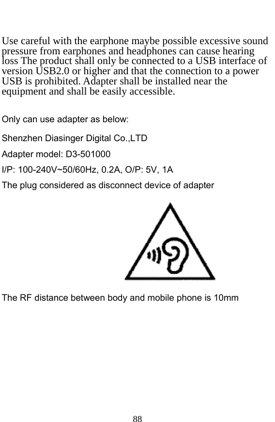  88  Use careful with the earphone maybe possible excessive sound pressure from earphones and headphones can cause hearing loss The product shall only be connected to a USB interface of version USB2.0 or higher and that the connection to a power USB is prohibited. Adapter shall be installed near the equipment and shall be easily accessible.    Only can use adapter as below:   Shenzhen Diasinger Digital Co.,LTD Adapter model: D3-501000     I/P: 100-240V~50/60Hz, 0.2A, O/P: 5V, 1A The plug considered as disconnect device of adapter          The RF distance between body and mobile phone is 10mm    