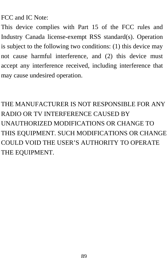  89 FCC and IC Note: This device complies with Part 15 of the FCC rules and Industry Canada license-exempt RSS standard(s). Operation is subject to the following two conditions: (1) this device may not cause harmful interference, and (2) this device must accept any interference received, including interference that may cause undesired operation.   THE MANUFACTURER IS NOT RESPONSIBLE FOR ANY RADIO OR TV INTERFERENCE CAUSED BY UNAUTHORIZED MODIFICATIONS OR CHANGE TO THIS EQUIPMENT. SUCH MODIFICATIONS OR CHANGE COULD VOID THE USER’S AUTHORITY TO OPERATE THE EQUIPMENT.  