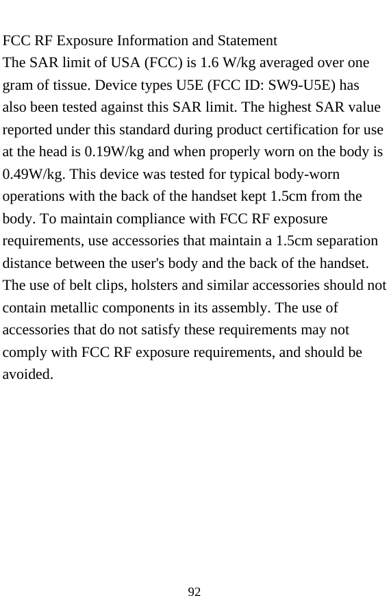  92 FCC RF Exposure Information and Statement The SAR limit of USA (FCC) is 1.6 W/kg averaged over one gram of tissue. Device types U5E (FCC ID: SW9-U5E) has also been tested against this SAR limit. The highest SAR value reported under this standard during product certification for use at the head is 0.19W/kg and when properly worn on the body is 0.49W/kg. This device was tested for typical body-worn operations with the back of the handset kept 1.5cm from the body. To maintain compliance with FCC RF exposure requirements, use accessories that maintain a 1.5cm separation distance between the user&apos;s body and the back of the handset. The use of belt clips, holsters and similar accessories should not contain metallic components in its assembly. The use of accessories that do not satisfy these requirements may not comply with FCC RF exposure requirements, and should be avoided.  