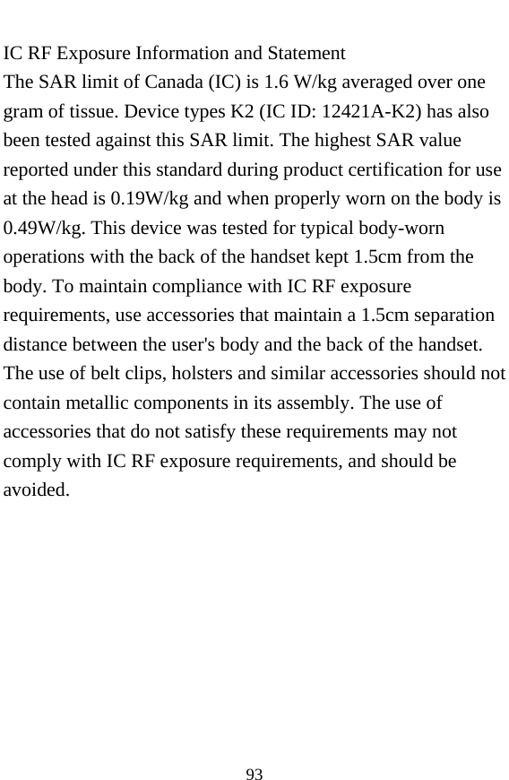  93 IC RF Exposure Information and Statement The SAR limit of Canada (IC) is 1.6 W/kg averaged over one gram of tissue. Device types K2 (IC ID: 12421A-K2) has also been tested against this SAR limit. The highest SAR value reported under this standard during product certification for use at the head is 0.19W/kg and when properly worn on the body is 0.49W/kg. This device was tested for typical body-worn operations with the back of the handset kept 1.5cm from the body. To maintain compliance with IC RF exposure requirements, use accessories that maintain a 1.5cm separation distance between the user&apos;s body and the back of the handset. The use of belt clips, holsters and similar accessories should not contain metallic components in its assembly. The use of accessories that do not satisfy these requirements may not comply with IC RF exposure requirements, and should be avoided.   