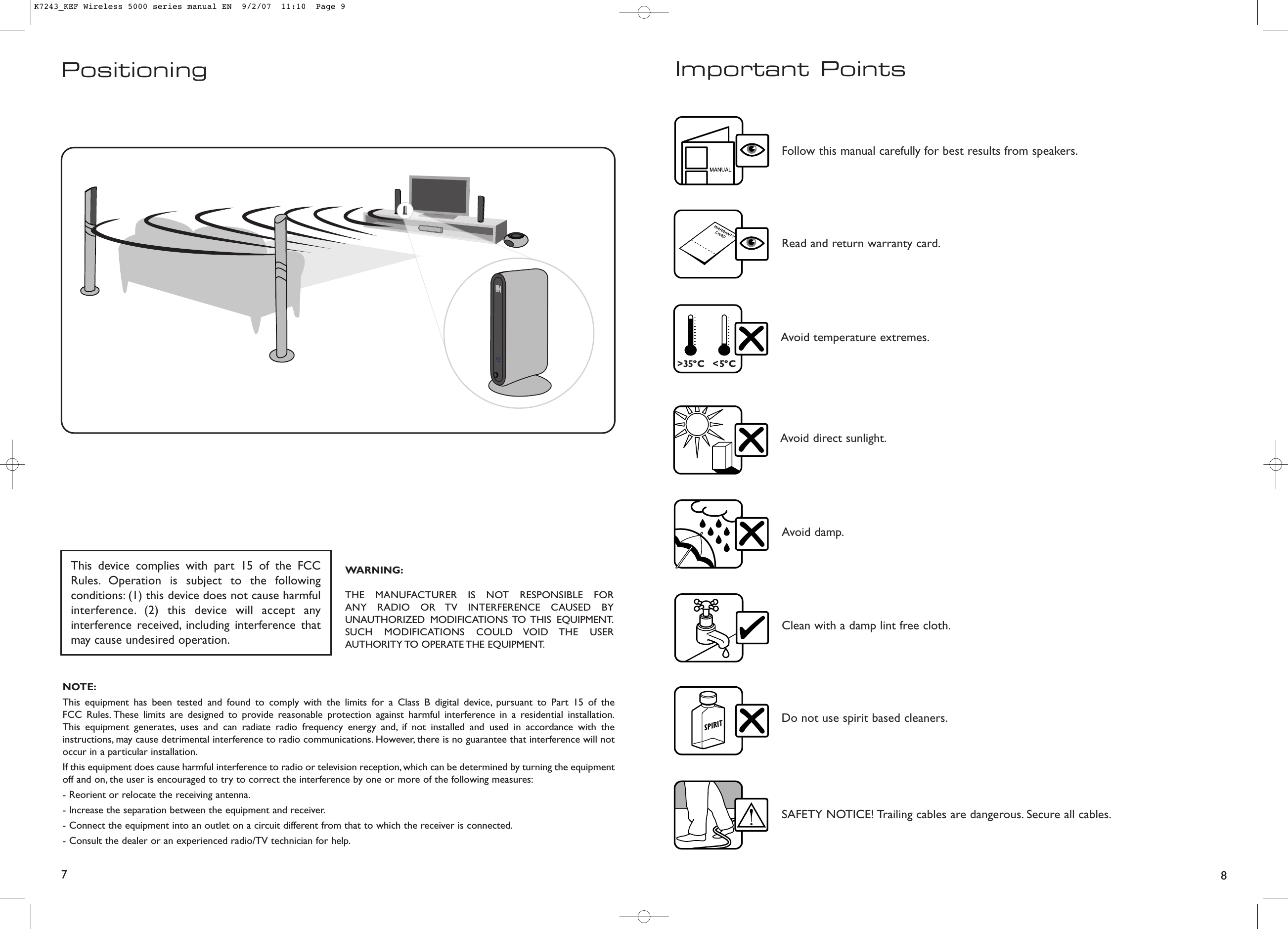 8Important PointsFollow this manual carefully for best results from speakers.Read and return warranty card.Clean with a damp lint free cloth.Do not use spirit based cleaners.Avoid direct sunlight.Avoid temperature extremes.SAFETY NOTICE! Trailing cables are dangerous. Secure all cables.Avoid damp.7PositioningThis device complies with part 15 of the FCCRules. Operation is subject to the followingconditions: (1) this device does not cause harmfulinterference. (2) this device will accept anyinterference received, including interference thatmay cause undesired operation.WARNING:THE MANUFACTURER IS NOT RESPONSIBLE FOR ANY RADIO OR TV INTERFERENCE CAUSED BYUNAUTHORIZED MODIFICATIONS TO THIS  EQUIPMENT.SUCH MODIFICATIONS COULD VOID THE USERAUTHORITY TO  OPERATE THE  EQUIPMENT.NOTE:This equipment has been tested and found to comply with the limits for a Class B digital device, pursuant to Part 15 of the FCC Rules. These limits are designed to provide reasonable protection against harmful interference in a residential installation.This equipment generates, uses and can radiate radio frequency energy and, if not installed and used in accordance with theinstructions, may cause detrimental interference to radio communications. However, there is no guarantee that interference will notoccur in a particular installation.If this equipment does cause harmful interference to radio or television reception, which can be determined by turning the equipmentoff and on, the user is encouraged to try to correct the interference by one or more of the following measures:- Reorient or relocate the receiving antenna.- Increase the separation between the equipment and receiver.- Connect the equipment into an outlet on a circuit different from that to which the receiver is connected.- Consult the dealer or an experienced radio/TV technician for help.K7243_KEF Wireless 5000 series manual EN  9/2/07  11:10  Page 9