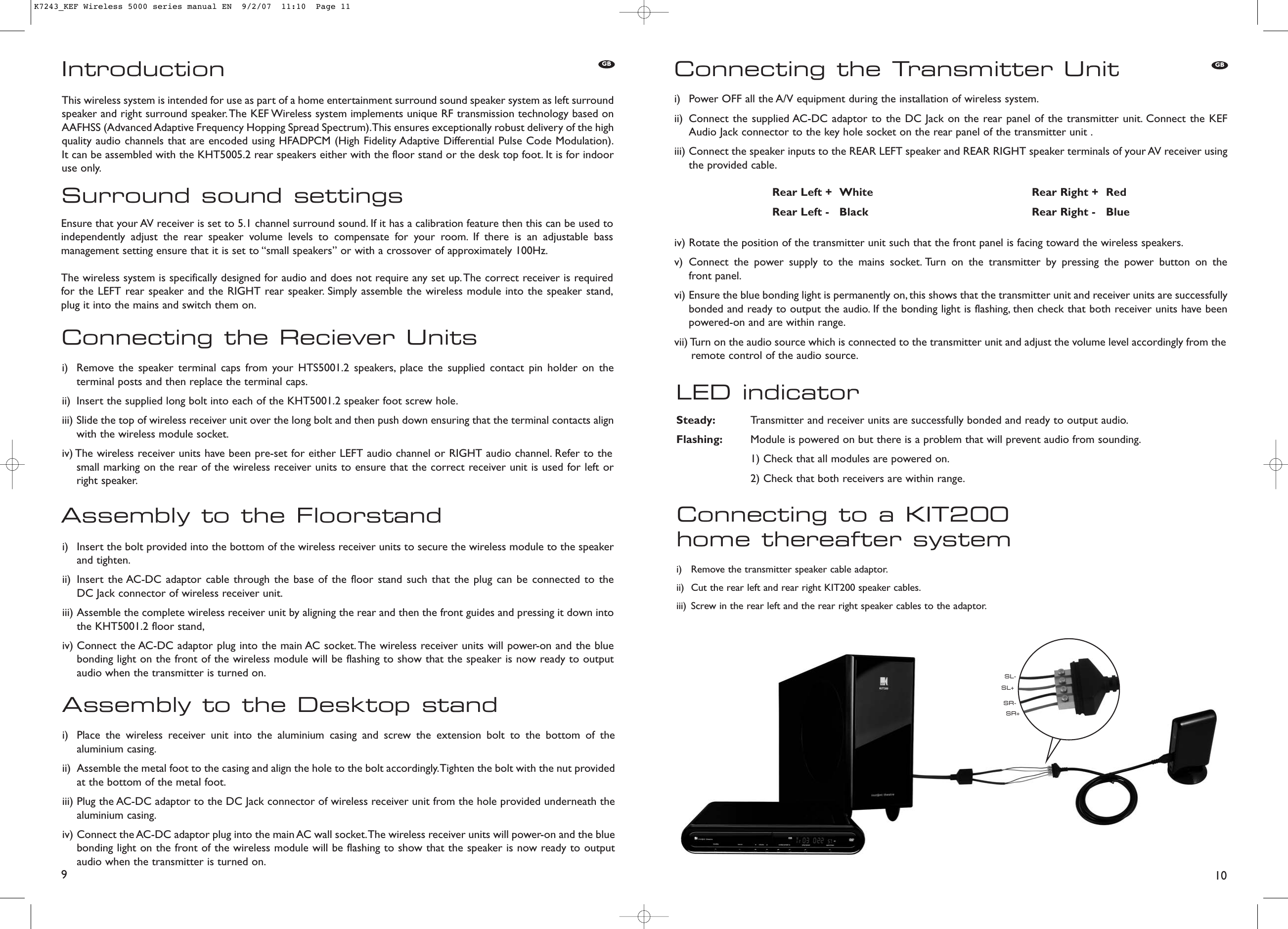 Connecting to a KIT200 home thereafter systemi)  Remove the transmitter speaker cable adaptor.ii)  Cut the rear left and rear right KIT200 speaker cables.iii)  Screw in the rear left and the rear right speaker cables to the adaptor.LED indicatorConnecting the Transmitter Uniti)  Power OFF all the A/V equipment during the installation of wireless system.ii)  Connect the supplied AC-DC adaptor to the DC Jack on the rear panel of the transmitter unit. Connect the KEFAudio Jack connector to the key hole socket on the rear panel of the transmitter unit .iii) Connect the speaker inputs to the REAR LEFT speaker and REAR RIGHT speaker terminals of your AV receiver usingthe provided cable.iv) Rotate the position of the transmitter unit such that the front panel is facing toward the wireless speakers.v) Connect the power supply to the mains socket. Turn on the transmitter by pressing the power button on the front panel.vi) Ensure the blue bonding light is permanently on, this shows that the transmitter unit and receiver units are successfullybonded and ready to output the audio. If the bonding light is flashing, then check that both receiver units have beenpowered-on and are within range.vii) Turn on the audio source which is connected to the transmitter unit and adjust the volume level accordingly from theremote control of the audio source.10Connecting the Reciever UnitsAssembly to the Floorstandi)  Remove the speaker terminal caps from your HTS5001.2 speakers, place the supplied contact pin holder on theterminal posts and then replace the terminal caps.ii)  Insert the supplied long bolt into each of the KHT5001.2 speaker foot screw hole.iii) Slide the top of wireless receiver unit over the long bolt and then push down ensuring that the terminal contacts alignwith the wireless module socket.iv) The wireless receiver units have been pre-set for either LEFT audio channel or RIGHT audio channel. Refer to the small marking on the rear of the wireless receiver units to ensure that the correct receiver unit is used for left orright speaker.i)  Insert the bolt provided into the bottom of the wireless receiver units to secure the wireless module to the speakerand tighten.ii)  Insert the AC-DC adaptor cable through the base of the floor stand such that the plug can be connected to the DC Jack connector of wireless receiver unit.iii) Assemble the complete wireless receiver unit by aligning the rear and then the front guides and pressing it down intothe KHT5001.2 floor stand,iv) Connect the AC-DC adaptor plug into the main AC socket. The wireless receiver units will power-on and the bluebonding light on the front of the wireless module will be flashing to show that the speaker is now ready to outputaudio when the transmitter is turned on.Assembly to the Desktop standi)  Place the wireless receiver unit into the aluminium casing and screw the extension bolt to the bottom of thealuminium casing.ii)  Assemble the metal foot to the casing and align the hole to the bolt accordingly.Tighten the bolt with the nut providedat the bottom of the metal foot.iii) Plug the AC-DC adaptor to the DC Jack connector of wireless receiver unit from the hole provided underneath thealuminium casing.iv) Connect the AC-DC adaptor plug into the main AC wall socket.The wireless receiver units will power-on and the bluebonding light on the front of the wireless module will be flashing to show that the speaker is now ready to outputaudio when the transmitter is turned on.9IntroductionSurround sound settingsThis wireless system is intended for use as part of a home entertainment surround sound speaker system as left surroundspeaker and right surround speaker.The KEF Wireless system implements unique RF transmission technology based onAAFHSS (Advanced Adaptive Frequency Hopping Spread Spectrum).This ensures exceptionally robust delivery of the highquality audio channels that are encoded using HFADPCM (High Fidelity Adaptive Differential Pulse Code Modulation).It can be assembled with the KHT5005.2 rear speakers either with the floor stand or the desk top foot. It is for indooruse only.Ensure that your AV receiver is set to 5.1 channel surround sound. If it has a calibration feature then this can be used toindependently adjust the rear speaker volume levels to compensate for your room. If there is an adjustable bassmanagement setting ensure that it is set to “small speakers” or with a crossover of approximately 100Hz.The wireless system is specifically designed for audio and does not require any set up. The correct receiver is requiredfor the LEFT rear speaker and the RIGHT rear speaker. Simply assemble the wireless module into the speaker stand,plug it into the mains and switch them on.GBRear Left + White Rear Right + RedRear Left - Black Rear Right - BlueSteady: Transmitter and receiver units are successfully bonded and ready to output audio.Flashing: Module is powered on but there is a problem that will prevent audio from sounding.1) Check that all modules are powered on.2) Check that both receivers are within range.GBSL+SL-SR+SR-K7243_KEF Wireless 5000 series manual EN  9/2/07  11:10  Page 11