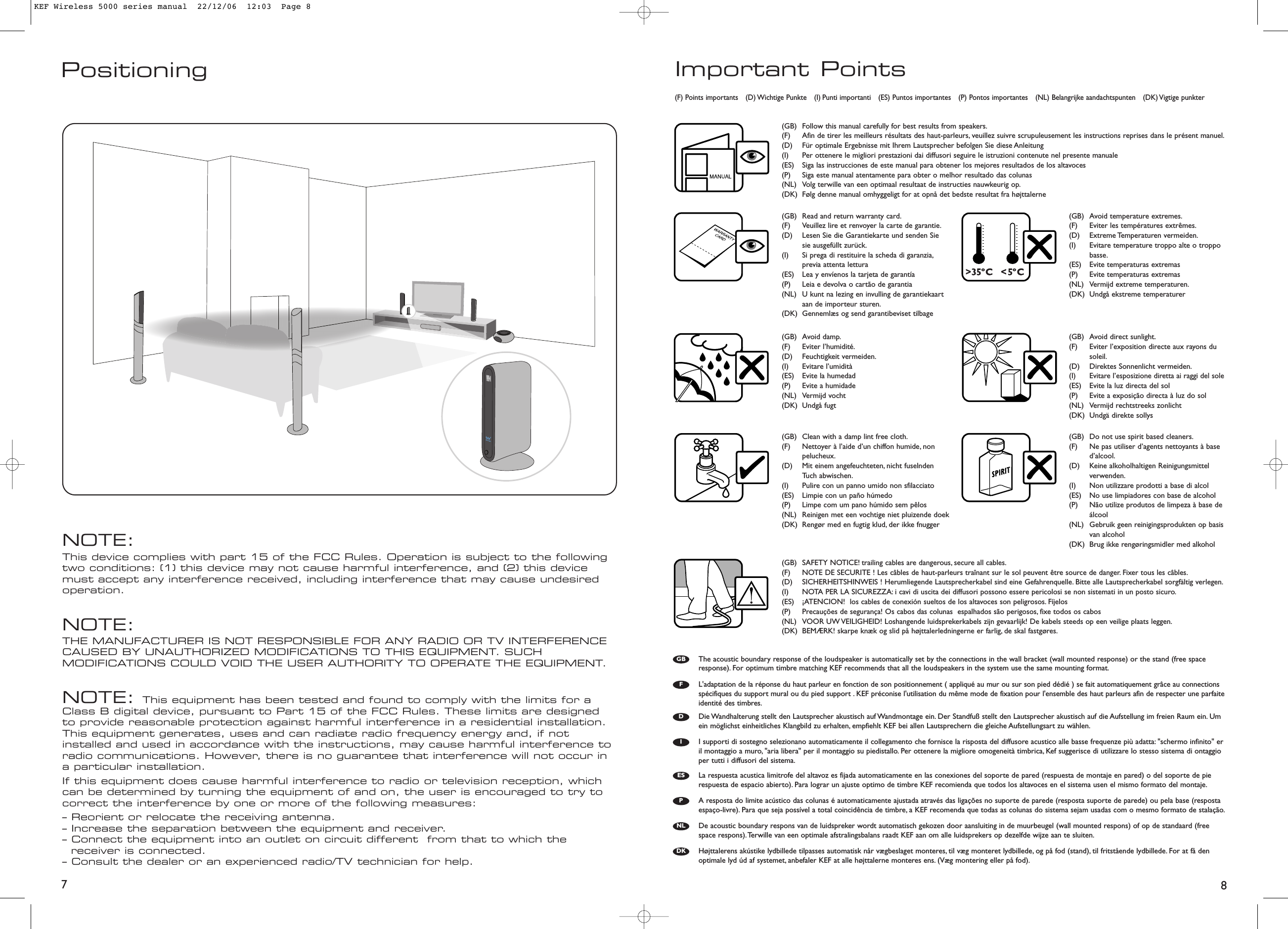 87Positioning Important Points(GB) Follow this manual carefully for best results from speakers.(F) Afin de tirer les meilleurs résultats des haut-parleurs, veuillez suivre scrupuleusement les instructions reprises dans le présent manuel.(D) Für optimale Ergebnisse mit Ihrem Lautsprecher befolgen Sie diese Anleitung (I) Per ottenere le migliori prestazioni dai diffusori seguire le istruzioni contenute nel presente manuale(ES) Siga las instrucciones de este manual para obtener los mejores resultados de los altavoces(P) Siga este manual atentamente para obter o melhor resultado das colunas(NL) Volg terwille van een optimaal resultaat de instructies nauwkeurig op.(DK) Følg denne manual omhyggeligt for at opnå det bedste resultat fra højttalerne(GB) Read and return warranty card.(F) Veuillez lire et renvoyer la carte de garantie.(D) Lesen Sie die Garantiekarte und senden Siesie ausgefüllt zurück.(I) Si prega di restituire la scheda di garanzia,previa attenta lettura(ES) Lea y envíenos la tarjeta de garantía(P) Leia e devolva o cartão de garantia(NL) U kunt na lezing en invulling de garantiekaartaan de importeur sturen.(DK) Gennemlæs og send garantibeviset tilbage(GB) Clean with a damp lint free cloth.(F) Nettoyer à l’aide d’un chiffon humide, nonpelucheux.(D) Mit einem angefeuchteten, nicht fuselndenTuch abwischen.(I) Pulire con un panno umido non sfilacciato(ES) Limpie con un paño húmedo(P) Limpe com um pano húmido sem pêlos(NL) Reinigen met een vochtige niet pluizende doek(DK) Rengør med en fugtig klud, der ikke fnugger(GB) Do not use spirit based cleaners.(F) Ne pas utiliser d’agents nettoyants à based’alcool.(D) Keine alkoholhaltigen Reinigungsmittelverwenden.(I) Non utilizzare prodotti a base di alcol(ES) No use limpiadores con base de alcohol(P) Não utilize produtos de limpeza à base deálcool(NL) Gebruik geen reinigingsprodukten op basisvan alcohol(DK) Brug ikke rengøringsmidler med alkohol(GB) Avoid direct sunlight.(F) Eviter l’exposition directe aux rayons dusoleil.(D) Direktes Sonnenlicht vermeiden.(I) Evitare l’esposizione diretta ai raggi del sole(ES) Evite la luz directa del sol(P) Evite a exposição directa à luz do sol(NL) Vermijd rechtstreeks zonlicht(DK) Undgä direkte sollys(GB) Avoid temperature extremes.(F) Eviter les températures extrêmes.(D) Extreme Temperaturen vermeiden.(I) Evitare temperature troppo alte o troppobasse.(ES) Evite temperaturas extremas(P) Evite temperaturas extremas(NL) Vermijd extreme temperaturen.(DK) Undgå ekstreme temperaturer(GB) SAFETY NOTICE! trailing cables are dangerous, secure all cables.(F) NOTE DE SECURITE ! Les câbles de haut-parleurs traînant sur le sol peuvent être source de danger. Fixer tous les câbles.(D) SICHERHEITSHINWEIS ! Herumliegende Lautsprecherkabel sind eine Gefahrenquelle. Bitte alle Lautsprecherkabel sorgfältig verlegen.(I) NOTA PER LA SICUREZZA: i cavi di uscita dei diffusori possono essere pericolosi se non sistemati in un posto sicuro.(ES) ¡ATENCION!  los cables de conexión sueltos de los altavoces son peligrosos. Fíjelos(P) Precauções de segurança! Os cabos das colunas  espalhados são perigosos, fixe todos os cabos(NL) VOOR UW VEILIGHEID! Loshangende luidsprekerkabels zijn gevaarlijk! De kabels steeds op een veilige plaats leggen.(DK) BEMÆRK! skarpe knæk og slid på højttalerledningerne er farlig, de skal fastgøres.(GB) Avoid damp.(F) Eviter l’humidité.(D) Feuchtigkeit vermeiden.(I) Evitare l’umidità(ES) Evite la humedad(P) Evite a humidade(NL) Vermijd vocht(DK) Undgå fugt(F) Points importants (D) Wichtige Punkte (I) Punti importanti (ES) Puntos importantes (P) Pontos importantes (NL) Belangrijke aandachtspunten (DK) Vigtige  punkterThe acoustic boundary response of the loudspeaker is automatically set by the connections in the wall bracket (wall mounted response) or the stand (free spaceresponse). For optimum timbre matching KEF recommends that all the loudspeakers in the system use the same mounting format.GBFDIESPNLDKL&apos;adaptation de la réponse du haut parleur en fonction de son positionnement ( appliqué au mur ou sur son pied dédié ) se fait automatiquement grâce au connectionsspécifiques du support mural ou du pied support . KEF préconise l&apos;utilisation du même mode de fixation pour l&apos;ensemble des haut parleurs afin de respecter une parfaiteidentité des timbres.Die Wandhalterung stellt den Lautsprecher akustisch auf Wandmontage ein. Der Standfuß stellt den Lautsprecher akustisch auf die Aufstellung im freien Raum ein. Umein möglichst einheitliches Klangbild zu erhalten, empfiehlt KEF bei allen Lautsprechern die gleiche Aufstellungsart zu wählen.I supporti di sostegno selezionano automaticamente il collegamento che fornisce la risposta del diffusore acustico alle basse frequenze più adatta: &quot;schermo infinito&quot; eril montaggio a muro, &quot;aria libera&quot; per il montaggio su piedistallo. Per ottenere la migliore omogeneità timbrica, Kef suggerisce di utilizzare lo stesso sistema di ontaggioper tutti i diffusori del sistema.La respuesta acustica limitrofe del altavoz es fijada automaticamente en las conexiones del soporte de pared (respuesta de montaje en pared) o del soporte de pierespuesta de espacio abierto). Para lograr un ajuste optimo de timbre KEF recomienda que todos los altavoces en el sistema usen el mismo formato del montaje.A resposta do limite acústico das colunas é automaticamente ajustada através das ligações no suporte de parede (resposta suporte de parede) ou pela base (respostaespaço-livre). Para que seja possível a total coincidência de timbre, a KEF recomenda que todas as colunas do sistema sejam usadas com o mesmo formato de stalação.De acoustic boundary respons van de luidspreker wordt automatisch gekozen door aansluiting in de muurbeugel (wall mounted respons) of op de standaard (freespace respons).Terwille van een optimale afstralingsbalans raadt KEF aan om alle luidsprekers op dezelfde wijze aan te sluiten.Højttalerens akústike lydbillede tilpasses automatisk når vægbeslaget monteres, til væg monteret lydbillede, og på fod (stand), til fritstående lydbillede. For at få denoptimale lyd úd af systemet, anbefaler KEF at alle højttalerne monteres ens. (Væg montering eller på fod).KEF Wireless 5000 series manual  22/12/06  12:03  Page 8NOTE:This device complies with part 15 of the FCC Rules. Operation is subject to the following two conditions: (1) this device may not cause harmful interference, and (2) this device must accept any interference received, including interference that may cause undesired operation.NOTE:THE MANUFACTURER IS NOT RESPONSIBLE FOR ANY RADIO OR TV INTERFERENCE CAUSED BY UNAUTHORIZED MODIFICATIONS TO THIS EQUIPMENT. SUCH MODIFICATIONS COULD VOID THE USER AUTHORITY TO OPERATE THE EQUIPMENT.NOTE: This equipment has been tested and found to comply with the limits for a Class B digital device, pursuant to Part 15 of the FCC Rules. These limits are designed to provide reasonable protection against harmful interference in a residential installation. This equipment generates, uses and can radiate radio frequency energy and, if not installed and used in accordance with the instructions, may cause harmful interference to radio communications. However, there is no guarantee that interference will not occur in a particular installation.If this equipment does cause harmful interference to radio or television reception, which can be determined by turning the equipment of and on, the user is encouraged to try to correct the interference by one or more of the following measures:– Reorient or relocate the receiving antenna.– Increase the separation between the equipment and receiver.– Connect the equipment into an outlet on circuit different  from that to which the receiver is connected.– Consult the dealer or an experienced radio/TV technician for help.