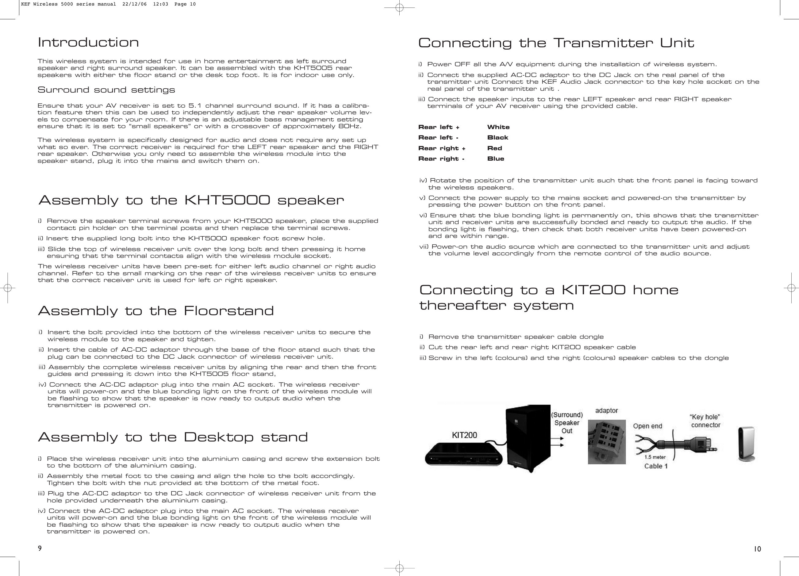 Assembly to the KHT5000 speakerAssembly to the Floorstandi) Remove the speaker terminal screws from your KHT5000 speaker, place the suppliedcontact pin holder on the terminal posts and then replace the terminal screws.ii) Insert the supplied long bolt into the KHT5000 speaker foot screw hole.iii) Slide the top of wireless receiver unit over the long bolt and then pressing it home ensuring that the terminal contacts align with the wireless module socket.The wireless receiver units have been pre-set for either left audio channel or right audiochannel. Refer to the small marking on the rear of the wireless receiver units to ensurethat the correct receiver unit is used for left or right speaker.i) Insert the bolt provided into the bottom of the wireless receiver units to secure the wireless module to the speaker and tighten.ii) Insert the cable of AC-DC adaptor through the base of the floor stand such that the plug can be connected to the DC Jack connector of wireless receiver unit.iii) Assembly the complete wireless receiver units by aligning the rear and then the front guides and pressing it down into the KHT5005 floor stand, iv) Connect the AC-DC adaptor plug into the main AC socket. The wireless receiver units will power-on and the blue bonding light on the front of the wireless module will be flashing to show that the speaker is now ready to output audio when the transmitter is powered on.Assembly to the Desktop standi)  Place the wireless receiver unit into the aluminium casing and screw the extension boltto the bottom of the aluminium casing.ii) Assembly the metal foot to the casing and align the hole to the bolt accordingly. Tighten the bolt with the nut provided at the bottom of the metal foot.iii) Plug the AC-DC adaptor to the DC Jack connector of wireless receiver unit from the hole provided underneath the aluminium casing.iv) Connect the AC-DC adaptor plug into the main AC socket. The wireless receiver units will power-on and the blue bonding light on the front of the wireless module will be flashing to show that the speaker is now ready to output audio when the transmitter is powered on.Connecting to a KIT200 home thereafter systemi) Remove the transmitter speaker cable dongleii) Cut the rear left and rear right KIT200 speaker cableiii) Screw in the left (colours) and the right (colours) speaker cables to the dongleConnecting the Transmitter Uniti)  Power OFF all the A/V equipment during the installation of wireless system.ii) Connect the supplied AC-DC adaptor to the DC Jack on the real panel of the transmitter unit Connect the KEF Audio Jack connector to the key hole socket on thereal panel of the transmitter unit . iii) Connect the speaker inputs to the rear LEFT speaker and rear RIGHT speaker terminals of your AV receiver using the provided cable.Rear left + WhiteRear left - BlackRear right + RedRear right - Blue109iv) Rotate the position of the transmitter unit such that the front panel is facing toward the wireless speakers.v) Connect the power supply to the mains socket and powered-on the transmitter by pressing the power button on the front panel.vi) Ensure that the blue bonding light is permanently on, this shows that the transmitter unit and receiver units are successfully bonded and ready to output the audio. If the bonding light is flashing, then check that both receiver units have been powered-on and are within range.vii) Power-on the audio source which are connected to the transmitter unit and adjust the volume level accordingly from the remote control of the audio source.IntroductionThis wireless system is intended for use in home entertainment as left surround speaker and right surround speaker. It can be assembled with the KHT5005 rearspeakers with either the floor stand or the desk top foot. It is for indoor use only.Surround sound settingsEnsure that your AV receiver is set to 5.1 channel surround sound. If it has a calibra-tion feature then this can be used to independently adjust the rear speaker volume lev-els to compensate for your room. If there is an adjustable bass management settingensure that it is set to “small speakers” or with a crossover of approximately 80Hz.The wireless system is specifically designed for audio and does not require any set upwhat so ever. The correct receiver is required for the LEFT rear speaker and the RIGHTrear speaker. Otherwise you only need to assemble the wireless module into the speaker stand, plug it into the mains and switch them on.KEF Wireless 5000 series manual  22/12/06  12:03  Page 10
