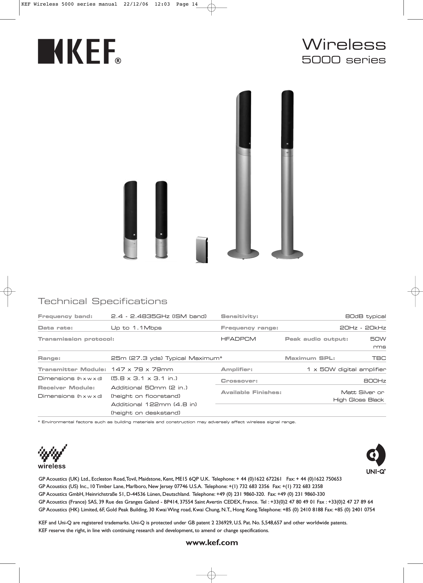 Frequency band: 2.4 - 2.4835GHz (ISM band) Sensitivity: 80dB typicalData rate: Up to 1.1MbpsFrequency range: 20Hz - 20kHzTransmission protocol: HFADPCM Peak audio output: 50WrmsRange: 25m (27.3 yds) Typical Maximum* Maximum SPL: TBCTransmitter Module: 147 x 79 x 79mm Amplifier: 1 x 50W digital amplifierCrossover: 800HzAvailable Finishes: Matt Silver or High Gloss Blackwww.kef.comGP Acoustics (UK) Ltd., Eccleston Road,Tovil, Maidstone, Kent, ME15 6QP U.K. Telephone: + 44 (0)1622 672261 Fax: + 44 (0)1622 750653GP Acoustics (US) Inc., 10 Timber Lane, Marlboro, New Jersey 07746 U.S.A. Telephone: +(1) 732 683 2356  Fax: +(1) 732 683 2358GP Acoustics GmbH, Heinrichstraße 51, D-44536 Lünen, Deutschland. Telephone: +49 (0) 231 9860-320. Fax: +49 (0) 231 9860-330GP Acoustics (France) SAS, 39 Rue des Granges Galand - BP414, 37554 Saint Avertin CEDEX, France. Tel : +33(0)2 47 80 49 01 Fax : +33(0)2 47 27 89 64GP Acoustics (HK) Limited, 6F, Gold Peak Building, 30 Kwai Wing road, Kwai Chung, N.T., Hong Kong.Telephone: +85 (0) 2410 8188 Fax: +85 (0) 2401 0754KEF and Uni-Q are registered trademarks. Uni-Q is protected under GB patent 2 236929, U.S. Pat. No. 5,548,657 and other worldwide patents.KEF reserve the right, in line with continuing research and development, to amend or change specifications.Technical SpecificationsDimensions (h x w x d) (5.8 x 3.1 x 3.1 in.)Receiver Module: Additional 50mm (2 in.)Dimensions (h x w x d) (height on floorstand)Additional 122mm (4.8 in)(height on deskstand)* Environmental factors such as building materials and construction may adversely affect wireless signal range.5000 seriesWirelessKEF Wireless 5000 series manual  22/12/06  12:03  Page 14